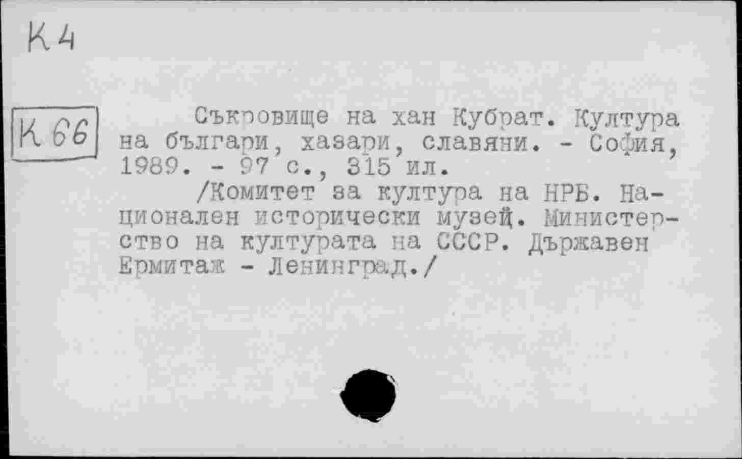 ﻿КА
KW
Съкоовище на хан Кубрат. Култура на българи, хазапи, славяни. - СосЬия, 1989. - 97 с., 315 ил.
/Комитет за култура на НРБ. Национален исторически музей. Министерство на културата на СССР. Държавен Ермитаж - Ленинград./